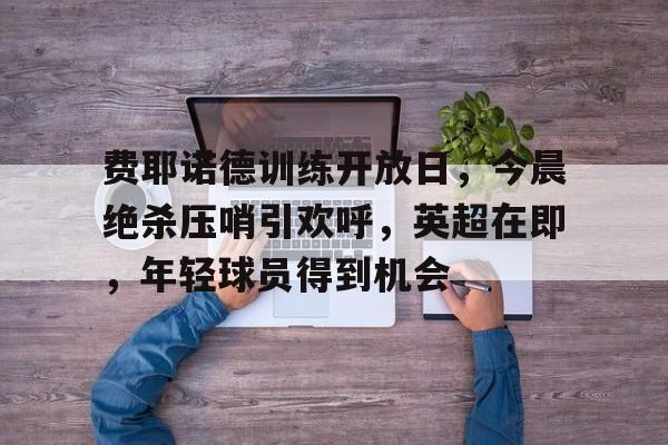 费耶诺德训练开放日,今晨绝杀压哨引欢呼,英超在即,年轻球员得到机会的简单介绍 费耶诺德训练开放日,今晨绝杀压哨引欢呼,英超在即,年轻球员得到机会的简单介绍