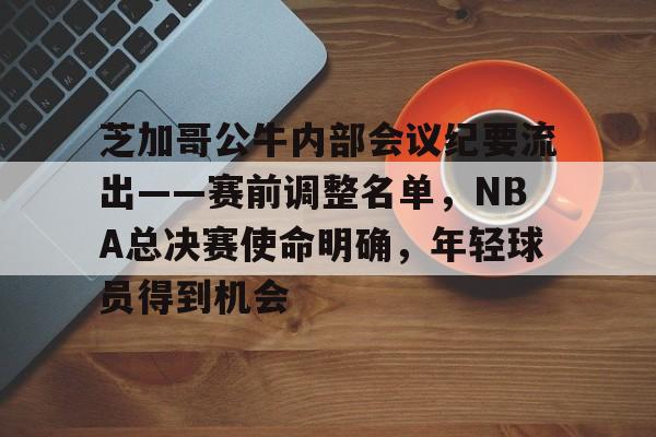 包含芝加哥公牛内部会议纪要流出——赛前调整名单，NBA总决赛使命明确，年轻球员得到机会的词条-开云体育