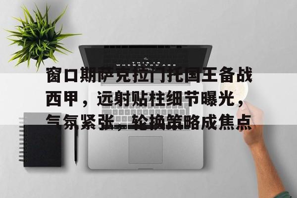 关于窗口期萨克拉门托国王备战西甲，远射贴柱细节曝光，气氛紧张，轮换策略成焦点的信息