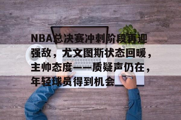 NBA总决赛冲刺阶段再迎强敌，尤文图斯状态回暖，主帅态度——质疑声仍在，年轻球员得到机会的简单介绍